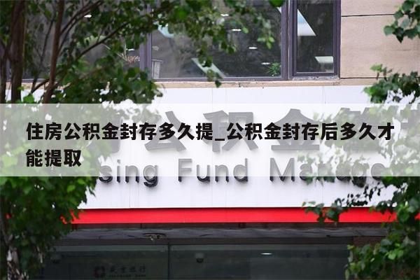 住房公积金封存多久提_公积金封存后多久才能提取